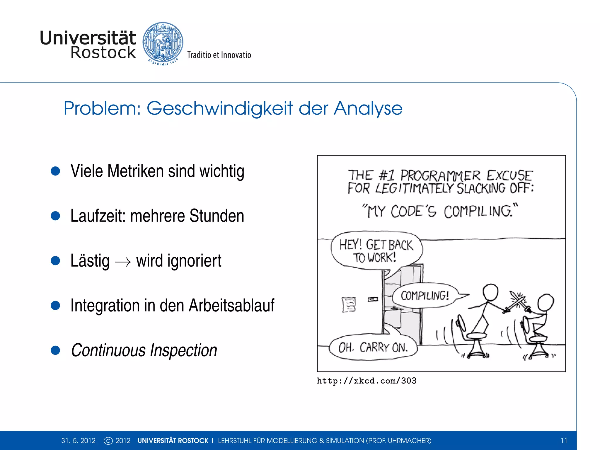 Problem: Geschwindigkeit der Analyse


•     Viele Metriken sind wichtig

•     Laufzeit: mehrere Stunden

•     Lästig → wird ignoriert

•     Integration in den Arbeitsablauf

•     Continuous Inspection
                                                                           http://xkcd.com/303




    31. 5. 2012   c 2012   UNIVERSITÄT ROSTOCK | LEHRSTUHL FÜR MODELLIERUNG & SIMULATION (PROF. UHRMACHER)   11
 