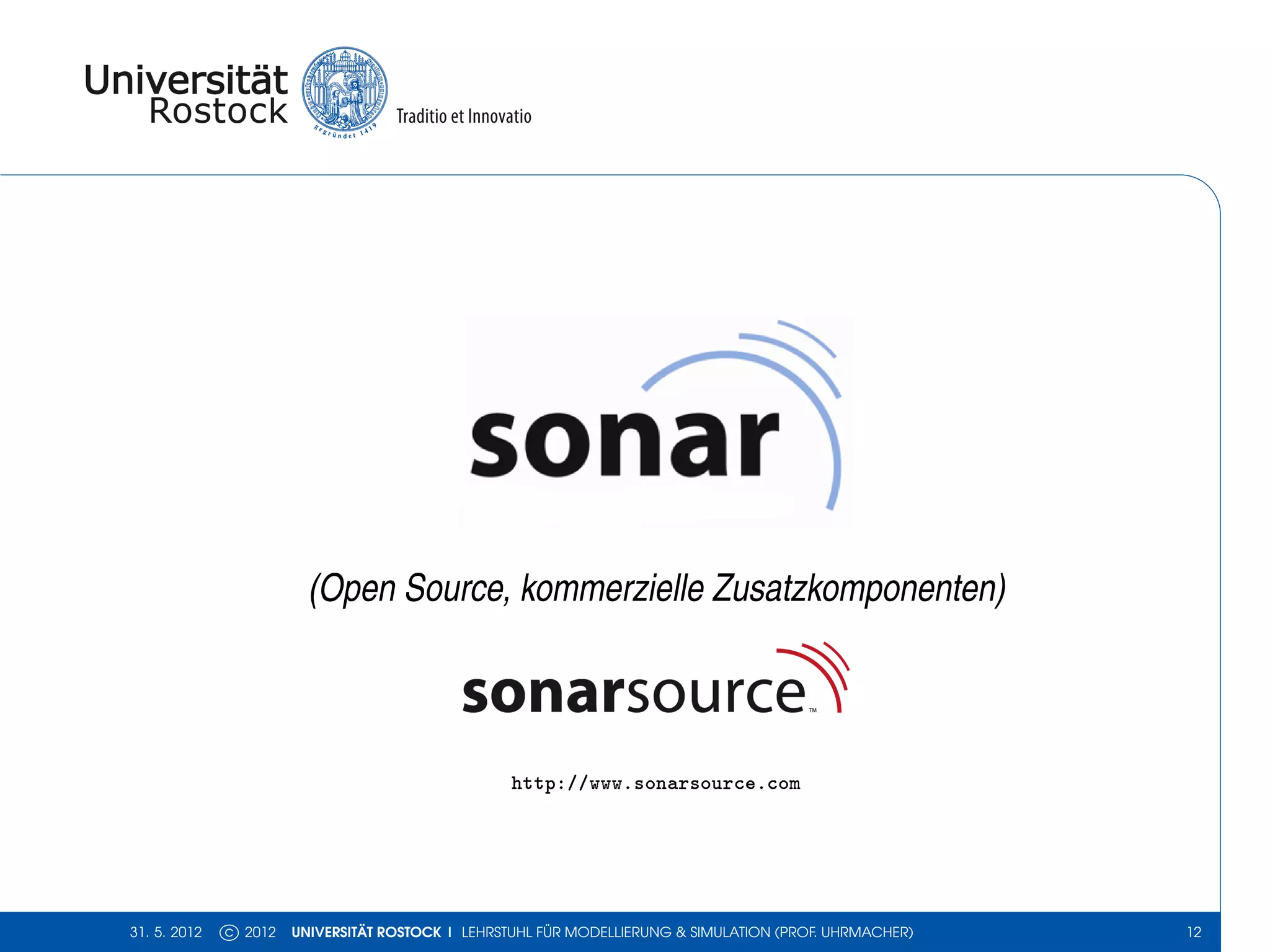 (Open Source, kommerzielle Zusatzkomponenten)



                                                  http://www.sonarsource.com




31. 5. 2012   c 2012   UNIVERSITÄT ROSTOCK | LEHRSTUHL FÜR MODELLIERUNG & SIMULATION (PROF. UHRMACHER)   12
 