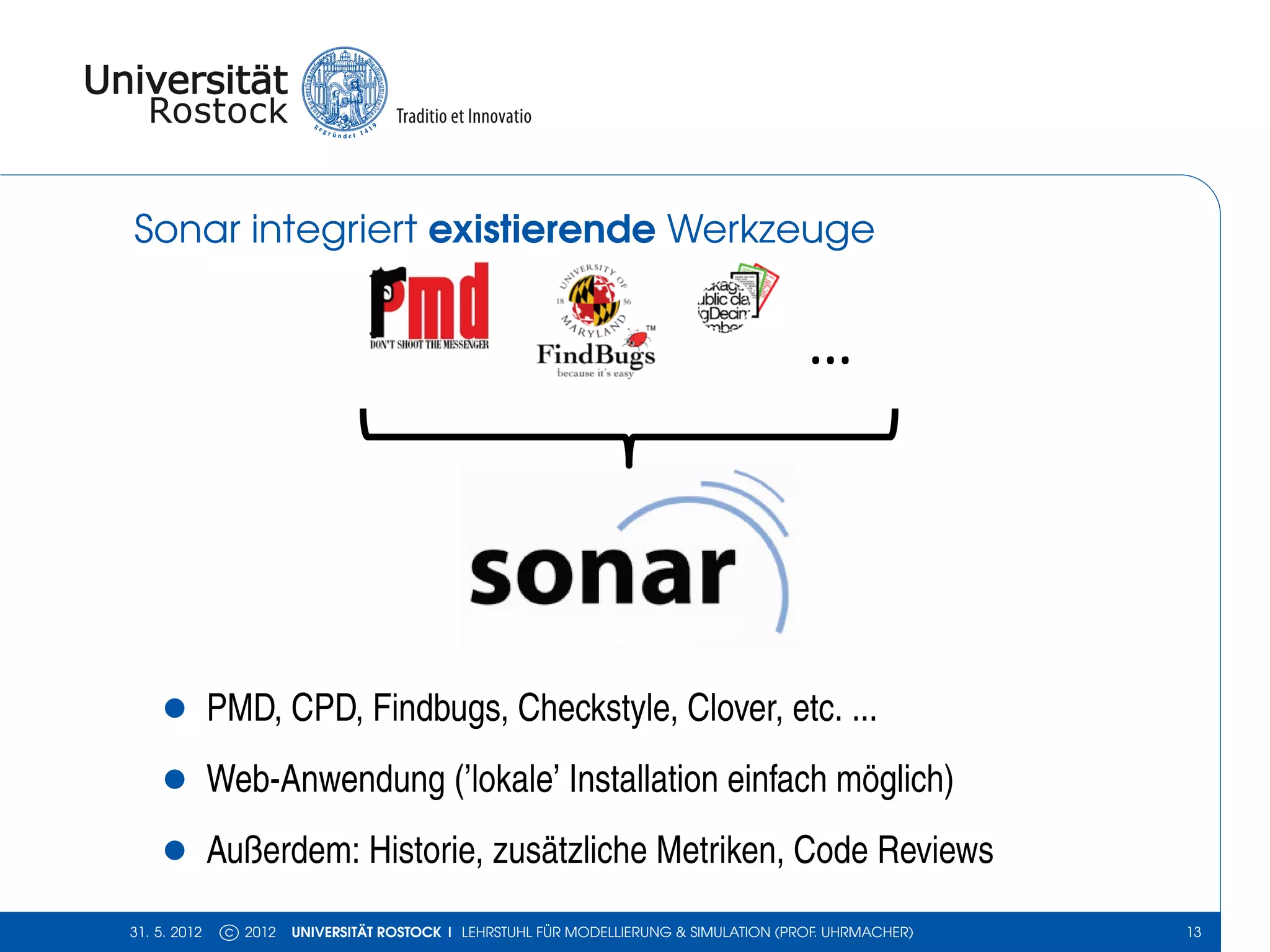 Sonar integriert existierende Werkzeuge


                                                                                         …




    •         PMD, CPD, Findbugs, Checkstyle, Clover, etc. ...
    •         Web-Anwendung (’lokale’ Installation einfach möglich)
    •         Außerdem: Historie, zusätzliche Metriken, Code Reviews
31. 5. 2012    c 2012   UNIVERSITÄT ROSTOCK | LEHRSTUHL FÜR MODELLIERUNG & SIMULATION (PROF. UHRMACHER)   13
 