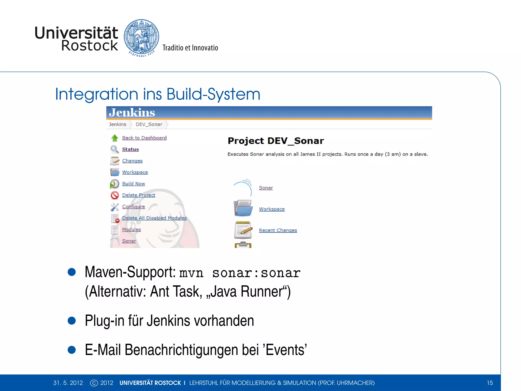 Integration ins Build-System




    •         Maven-Support: mvn sonar:sonar
              (Alternativ: Ant Task, „Java Runner“)
    •         Plug-in für Jenkins vorhanden
    •         E-Mail Benachrichtigungen bei ’Events’
31. 5. 2012    c 2012   UNIVERSITÄT ROSTOCK | LEHRSTUHL FÜR MODELLIERUNG & SIMULATION (PROF. UHRMACHER)   15
 