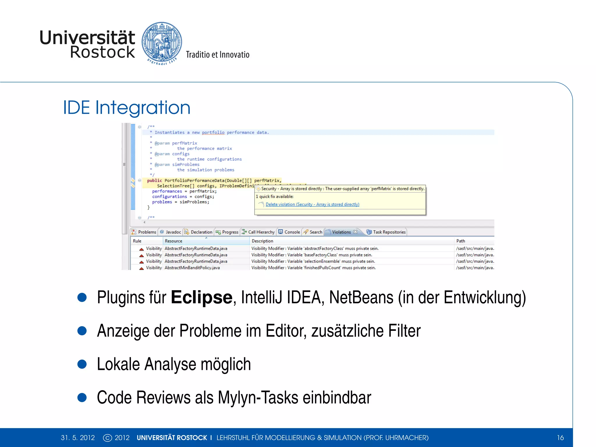 IDE Integration




    •         Plugins für Eclipse, IntelliJ IDEA, NetBeans (in der Entwicklung)
    •         Anzeige der Probleme im Editor, zusätzliche Filter
    •         Lokale Analyse möglich
    •         Code Reviews als Mylyn-Tasks einbindbar

31. 5. 2012    c 2012   UNIVERSITÄT ROSTOCK | LEHRSTUHL FÜR MODELLIERUNG & SIMULATION (PROF. UHRMACHER)   16
 