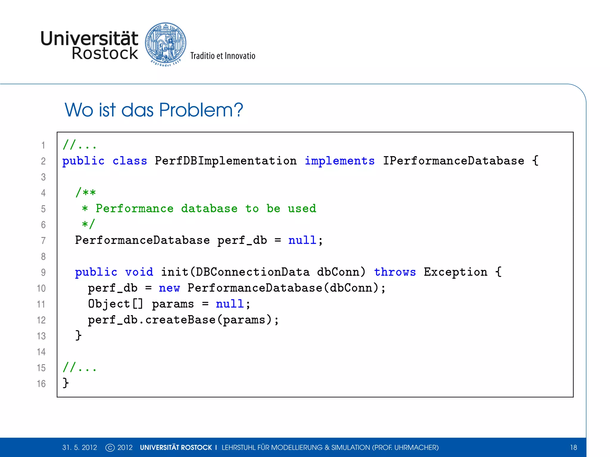 Wo ist das Problem?
 1   //...
 2   public class PerfDBImplementation implements IPerformanceDatabase {
 3
 4       /**
 5        * Performance database to be used
 6        */
 7       PerformanceDatabase perf_db = null;
 8
 9       public void init(DBConnectionData dbConn) throws Exception {
10         perf_db = new PerformanceDatabase(dbConn);
11         Object[] params = null;
12         perf_db.createBase(params);
13       }
14
15   //...
16   }



     31. 5. 2012   c 2012   UNIVERSITÄT ROSTOCK | LEHRSTUHL FÜR MODELLIERUNG & SIMULATION (PROF. UHRMACHER)   18
 