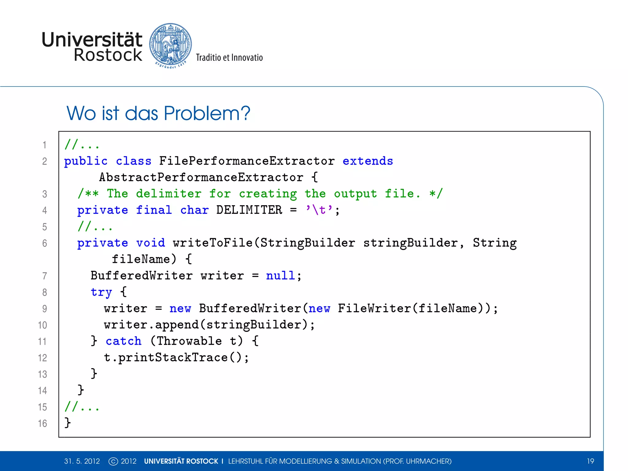 Wo ist das Problem?
 1   //...
 2   public class FilePerformanceExtractor extends
           AbstractPerformanceExtractor {
 3     /** The delimiter for creating the output file. */
 4     private final char DELIMITER = 't';
 5     //...
 6     private void writeToFile(StringBuilder stringBuilder, String
             fileName) {
 7       BufferedWriter writer = null;
 8       try {
 9          writer = new BufferedWriter(new FileWriter(fileName));
10          writer.append(stringBuilder);
11       } catch (Throwable t) {
12          t.printStackTrace();
13       }
14     }
15   //...
16   }

     31. 5. 2012   c 2012   UNIVERSITÄT ROSTOCK | LEHRSTUHL FÜR MODELLIERUNG & SIMULATION (PROF. UHRMACHER)   19
 