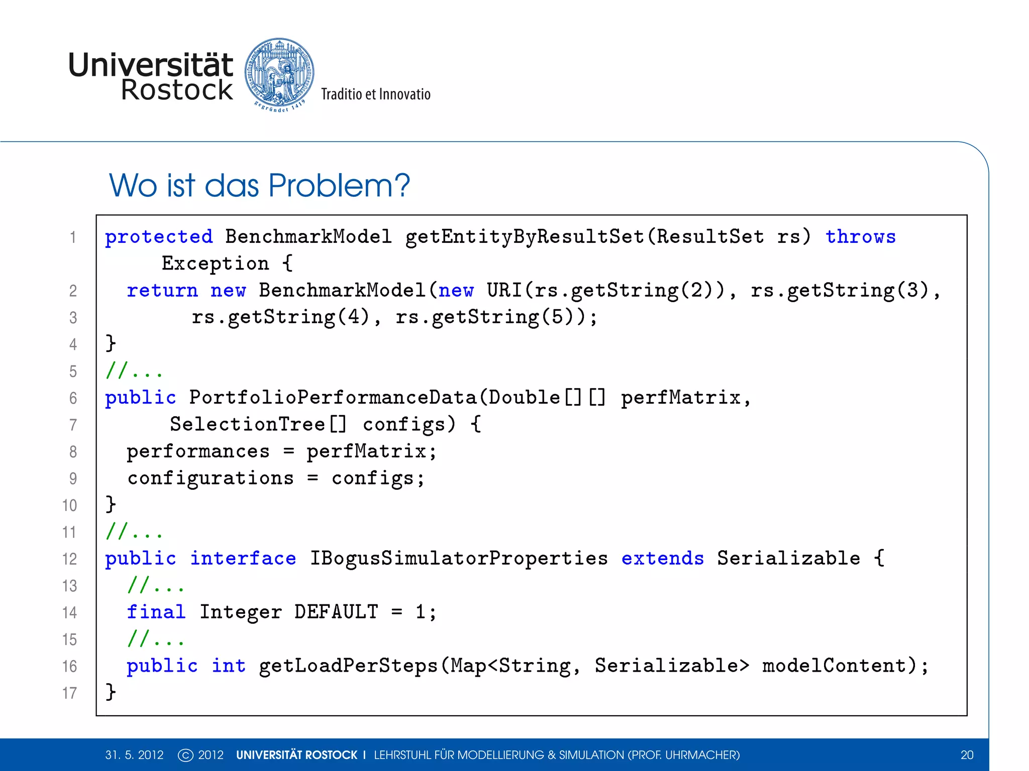 Wo ist das Problem?
 1   protected BenchmarkModel getEntityByResultSet(ResultSet rs) throws
          Exception {
 2     return new BenchmarkModel(new URI(rs.getString(2)), rs.getString(3),
 3           rs.getString(4), rs.getString(5));
 4   }
 5   //...
 6   public PortfolioPerformanceData(Double[][] perfMatrix,
 7         SelectionTree[] configs) {
 8     performances = perfMatrix;
 9     configurations = configs;
10   }
11   //...
12   public interface IBogusSimulatorProperties extends Serializable {
13     //...
14     final Integer DEFAULT = 1;
15     //...
16     public int getLoadPerSteps(Map<String, Serializable> modelContent);
17   }

     31. 5. 2012   c 2012   UNIVERSITÄT ROSTOCK | LEHRSTUHL FÜR MODELLIERUNG & SIMULATION (PROF. UHRMACHER)   20
 