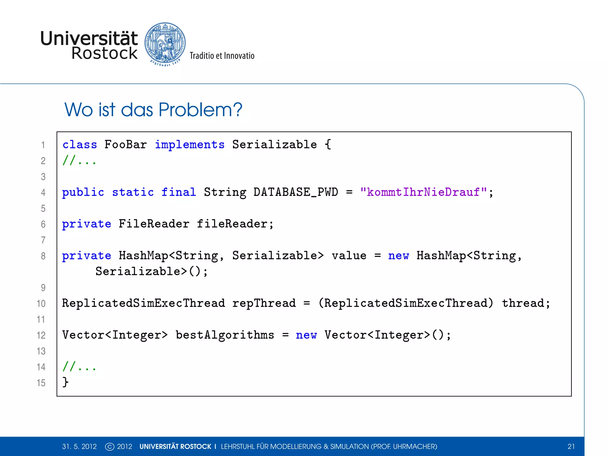 Wo ist das Problem?
 1   class FooBar implements Serializable {
 2   //...
 3
 4   public static final String DATABASE_PWD = "kommtIhrNieDrauf";
 5
 6   private FileReader fileReader;
 7
 8   private HashMap<String, Serializable> value = new HashMap<String,
          Serializable>();
 9
10   ReplicatedSimExecThread repThread = (ReplicatedSimExecThread) thread;
11
12   Vector<Integer> bestAlgorithms = new Vector<Integer>();
13
14   //...
15   }



     31. 5. 2012   c 2012   UNIVERSITÄT ROSTOCK | LEHRSTUHL FÜR MODELLIERUNG & SIMULATION (PROF. UHRMACHER)   21
 