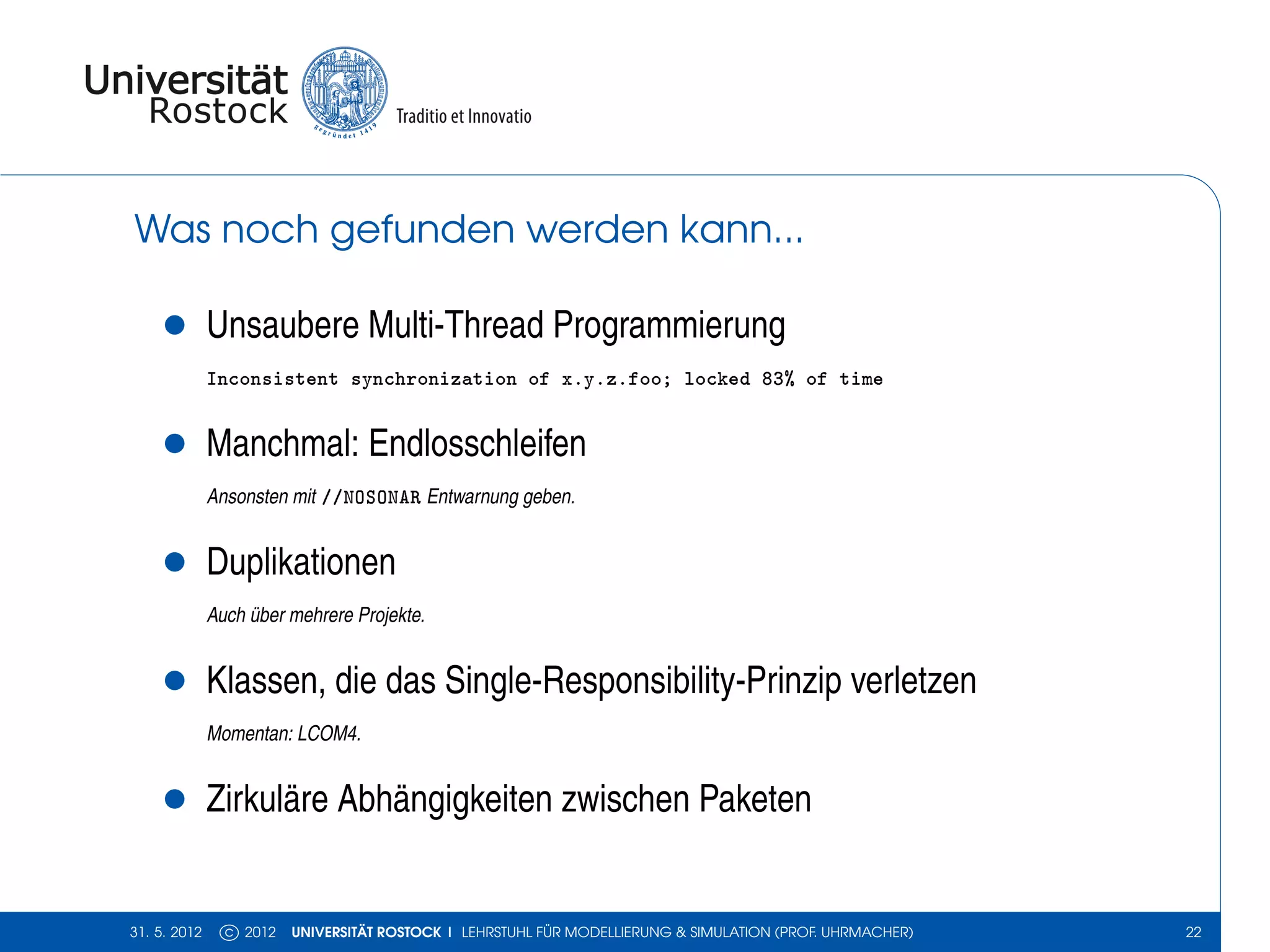 Was noch gefunden werden kann...

    •         Unsaubere Multi-Thread Programmierung
              Inconsistent synchronization of x.y.z.foo; locked 83% of time


    •         Manchmal: Endlosschleifen
              Ansonsten mit //NOSONAR Entwarnung geben.


    •         Duplikationen
              Auch über mehrere Projekte.


    •         Klassen, die das Single-Responsibility-Prinzip verletzen
              Momentan: LCOM4.


    •         Zirkuläre Abhängigkeiten zwischen Paketen


31. 5. 2012     c 2012   UNIVERSITÄT ROSTOCK | LEHRSTUHL FÜR MODELLIERUNG & SIMULATION (PROF. UHRMACHER)   22
 
