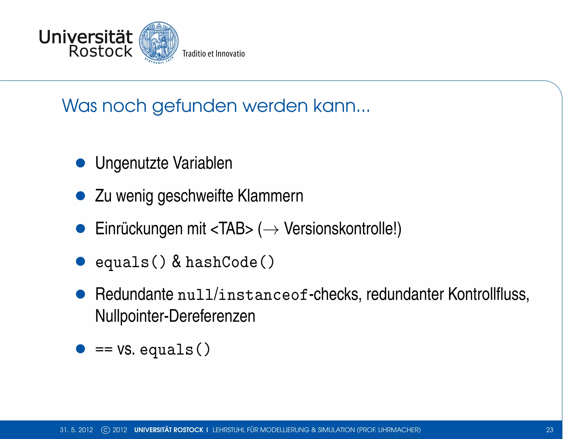 Was noch gefunden werden kann...


    •         Ungenutzte Variablen
    •         Zu wenig geschweifte Klammern
    •         Einrückungen mit <TAB> (→ Versionskontrolle!)
    •         equals() & hashCode()
    •         Redundante null/instanceof-checks, redundanter Kontrollﬂuss,
              Nullpointer-Dereferenzen
    •         == vs. equals()



31. 5. 2012    c 2012   UNIVERSITÄT ROSTOCK | LEHRSTUHL FÜR MODELLIERUNG & SIMULATION (PROF. UHRMACHER)   23
 