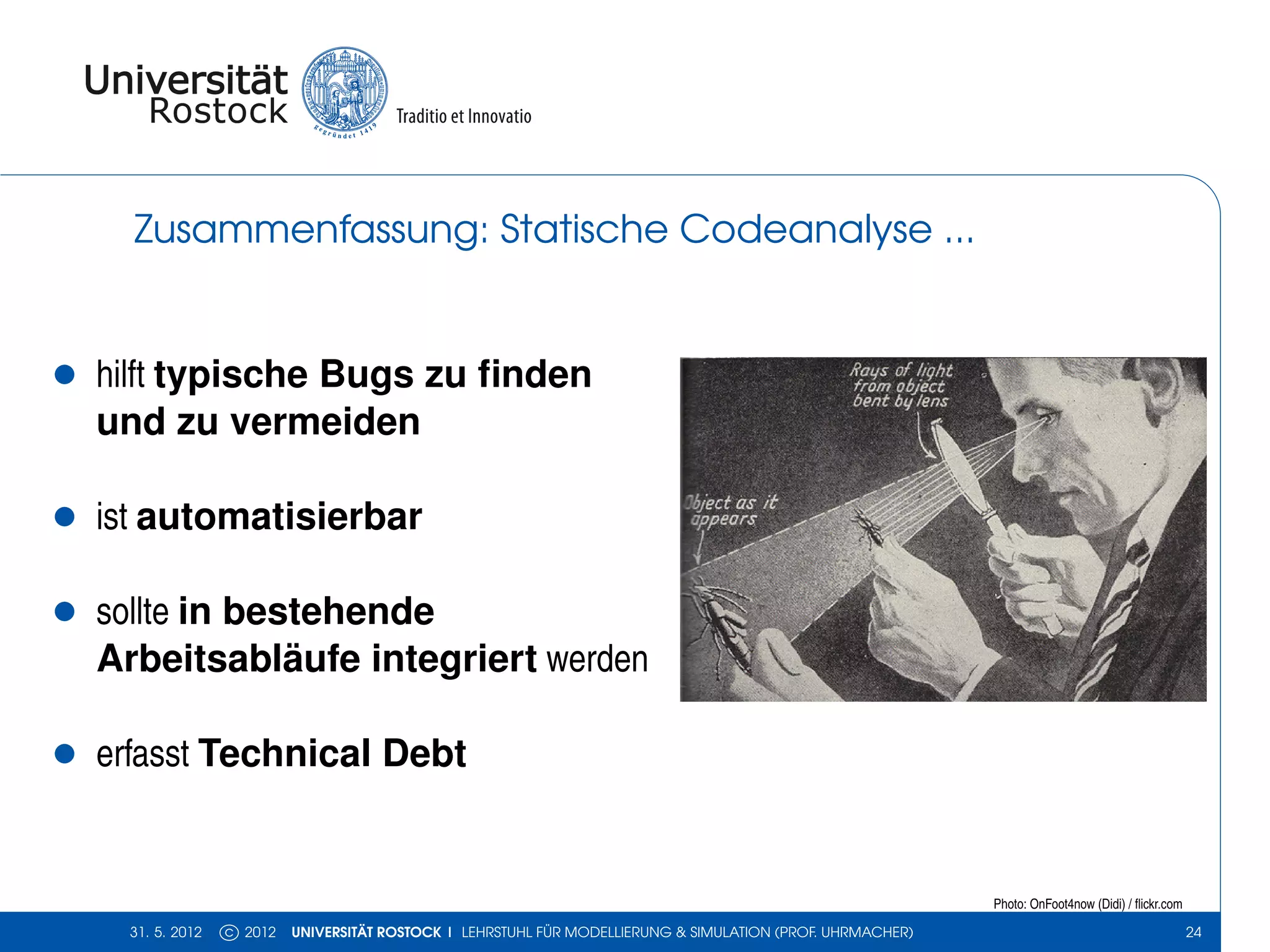 Zusammenfassung: Statische Codeanalyse ...


•   hilft typische Bugs zu ﬁnden
    und zu vermeiden

•   ist automatisierbar

•   sollte in bestehende
    Arbeitsabläufe integriert werden

•   erfasst Technical Debt


                                                                                                               Photo: OnFoot4now (Didi) / ﬂickr.com

      31. 5. 2012   c 2012   UNIVERSITÄT ROSTOCK | LEHRSTUHL FÜR MODELLIERUNG & SIMULATION (PROF. UHRMACHER)                                          24
 