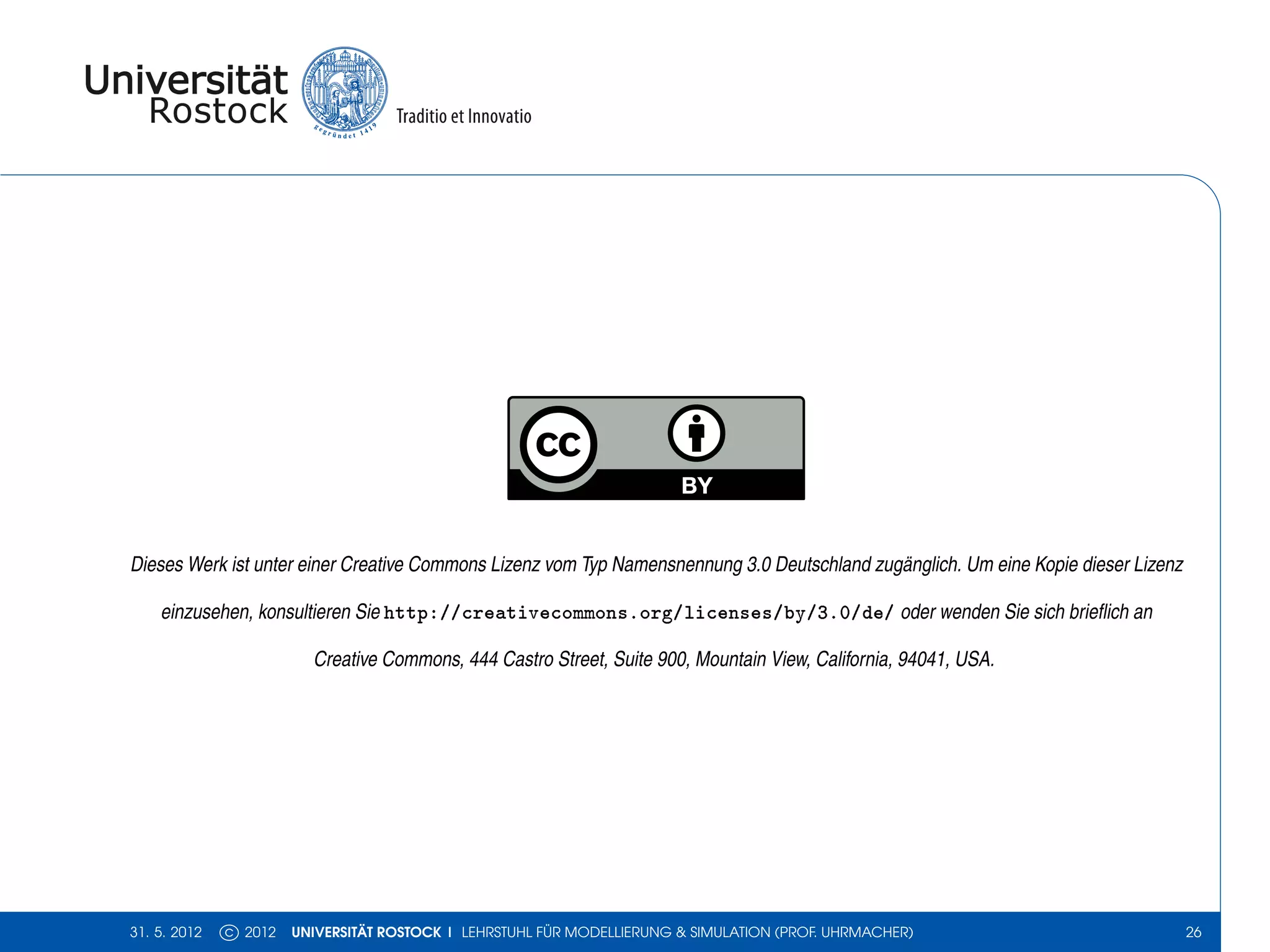 Dieses Werk ist unter einer Creative Commons Lizenz vom Typ Namensnennung 3.0 Deutschland zugänglich. Um eine Kopie dieser Lizenz

    einzusehen, konsultieren Sie http://creativecommons.org/licenses/by/3.0/de/ oder wenden Sie sich brieﬂich an

                         Creative Commons, 444 Castro Street, Suite 900, Mountain View, California, 94041, USA.




31. 5. 2012   c 2012   UNIVERSITÄT ROSTOCK | LEHRSTUHL FÜR MODELLIERUNG & SIMULATION (PROF. UHRMACHER)                              26
 