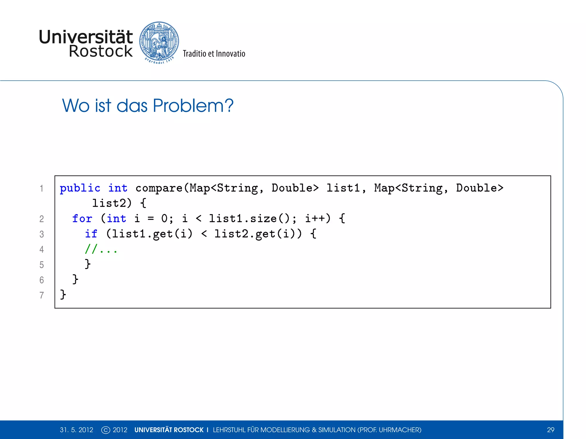 Wo ist das Problem?



1   public int compare(Map<String, Double> list1, Map<String, Double>
          list2) {
2     for (int i = 0; i < list1.size(); i++) {
3       if (list1.get(i) < list2.get(i)) {
4       //...
5       }
6     }
7   }




    31. 5. 2012   c 2012   UNIVERSITÄT ROSTOCK | LEHRSTUHL FÜR MODELLIERUNG & SIMULATION (PROF. UHRMACHER)   29
 