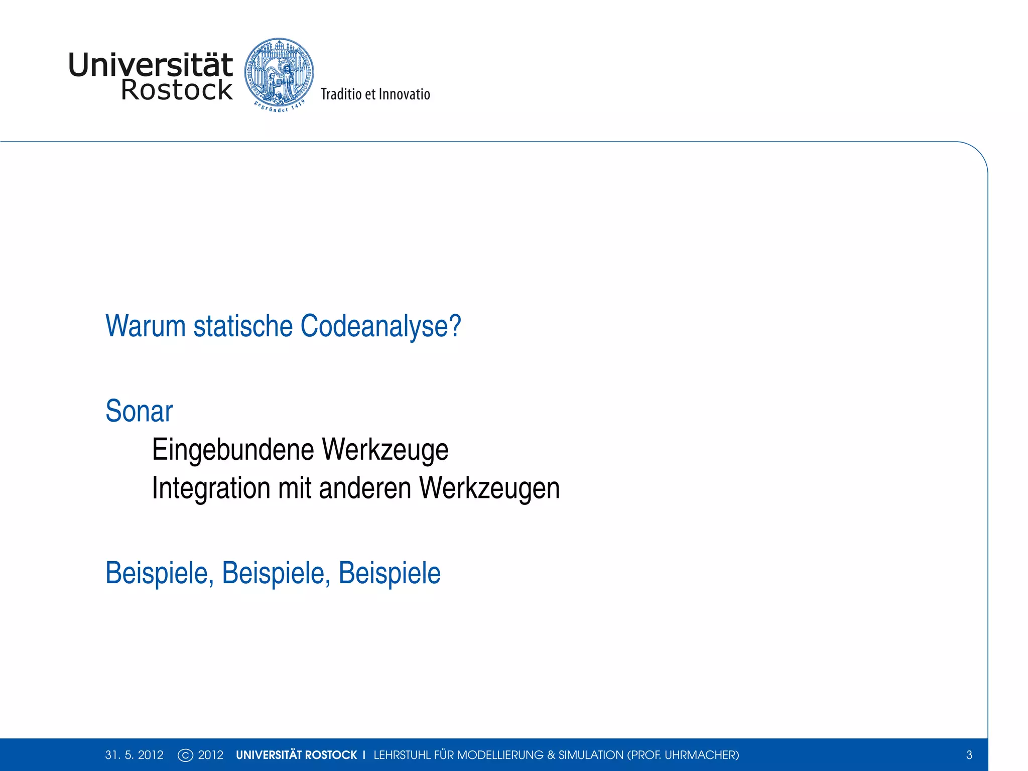 Warum statische Codeanalyse?

Sonar
   Eingebundene Werkzeuge
   Integration mit anderen Werkzeugen

Beispiele, Beispiele, Beispiele




31. 5. 2012   c 2012   UNIVERSITÄT ROSTOCK | LEHRSTUHL FÜR MODELLIERUNG & SIMULATION (PROF. UHRMACHER)   3
 