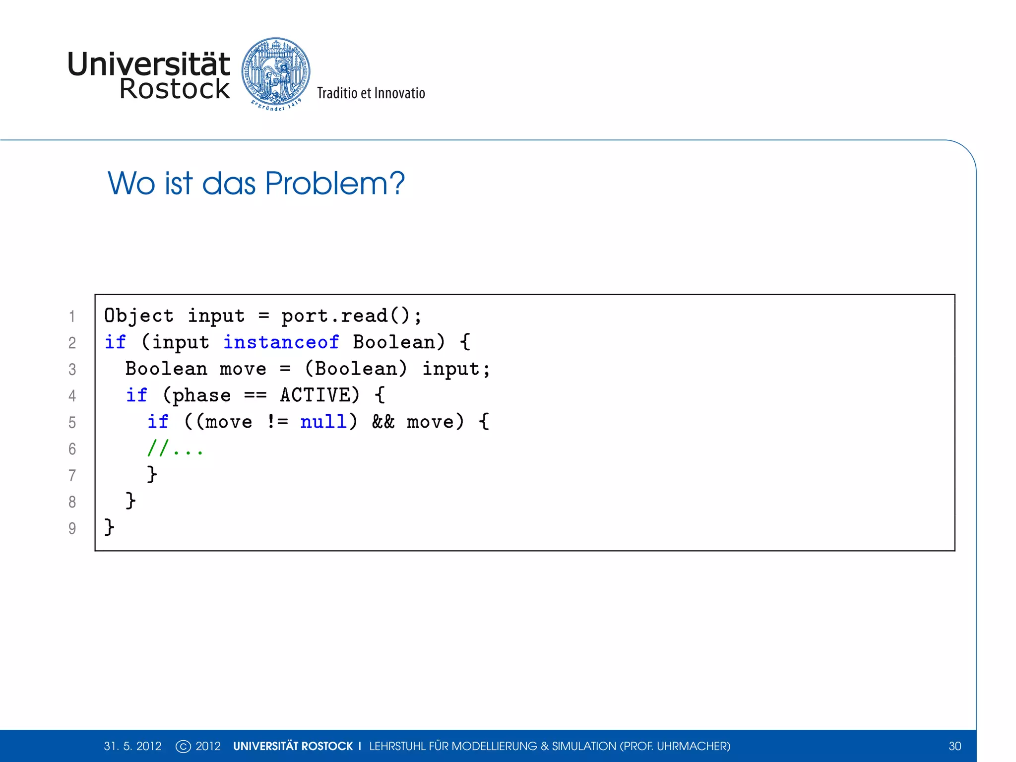 Wo ist das Problem?



1   Object input = port.read();
2   if (input instanceof Boolean) {
3     Boolean move = (Boolean) input;
4     if (phase == ACTIVE) {
5       if ((move != null) && move) {
6       //...
7       }
8     }
9   }




    31. 5. 2012   c 2012   UNIVERSITÄT ROSTOCK | LEHRSTUHL FÜR MODELLIERUNG & SIMULATION (PROF. UHRMACHER)   30
 