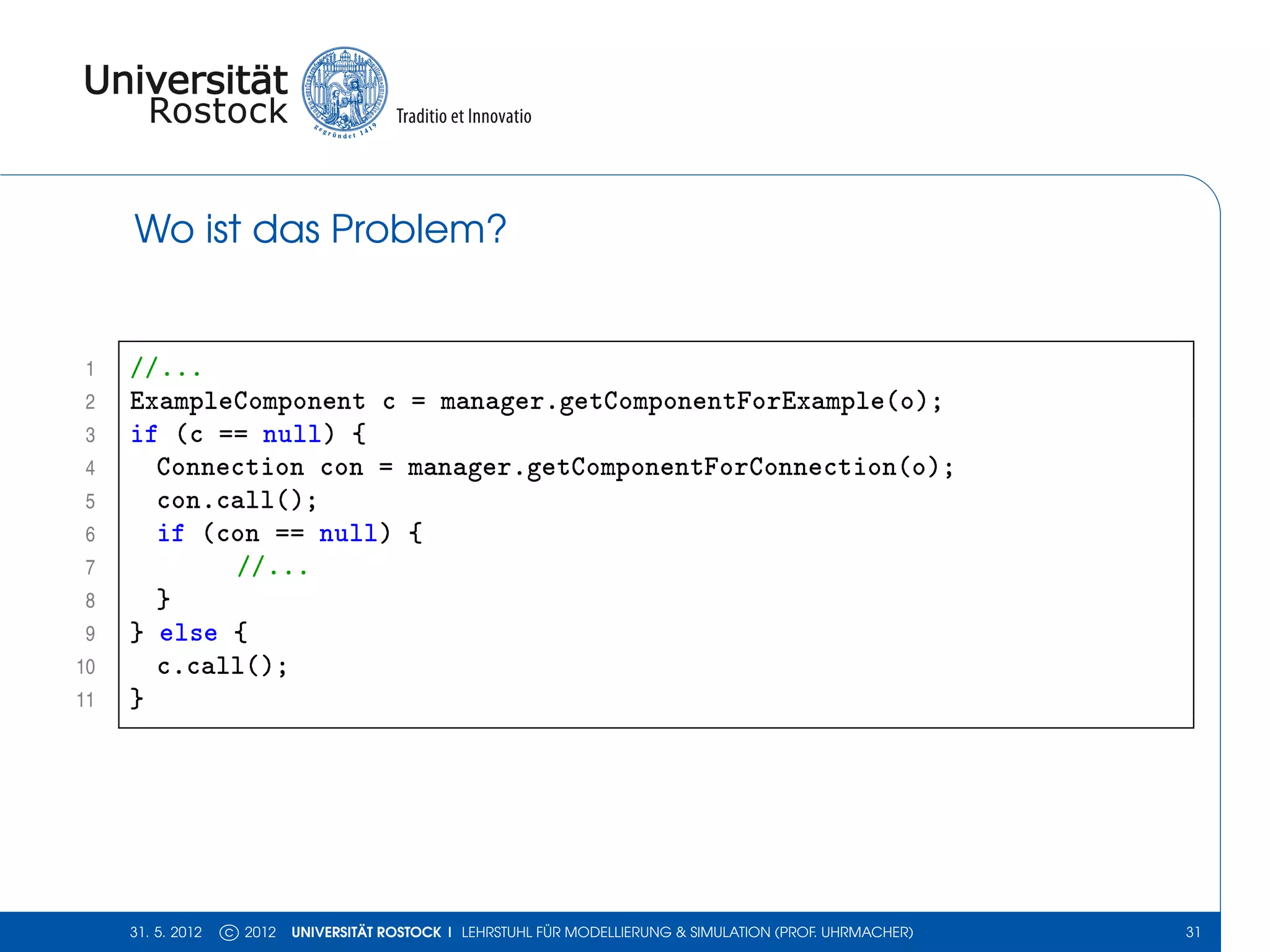 Wo ist das Problem?


 1   //...
 2   ExampleComponent c = manager.getComponentForExample(o);
 3   if (c == null) {
 4     Connection con = manager.getComponentForConnection(o);
 5     con.call();
 6     if (con == null) {
 7          //...
 8     }
 9   } else {
10     c.call();
11   }




     31. 5. 2012   c 2012   UNIVERSITÄT ROSTOCK | LEHRSTUHL FÜR MODELLIERUNG & SIMULATION (PROF. UHRMACHER)   31
 