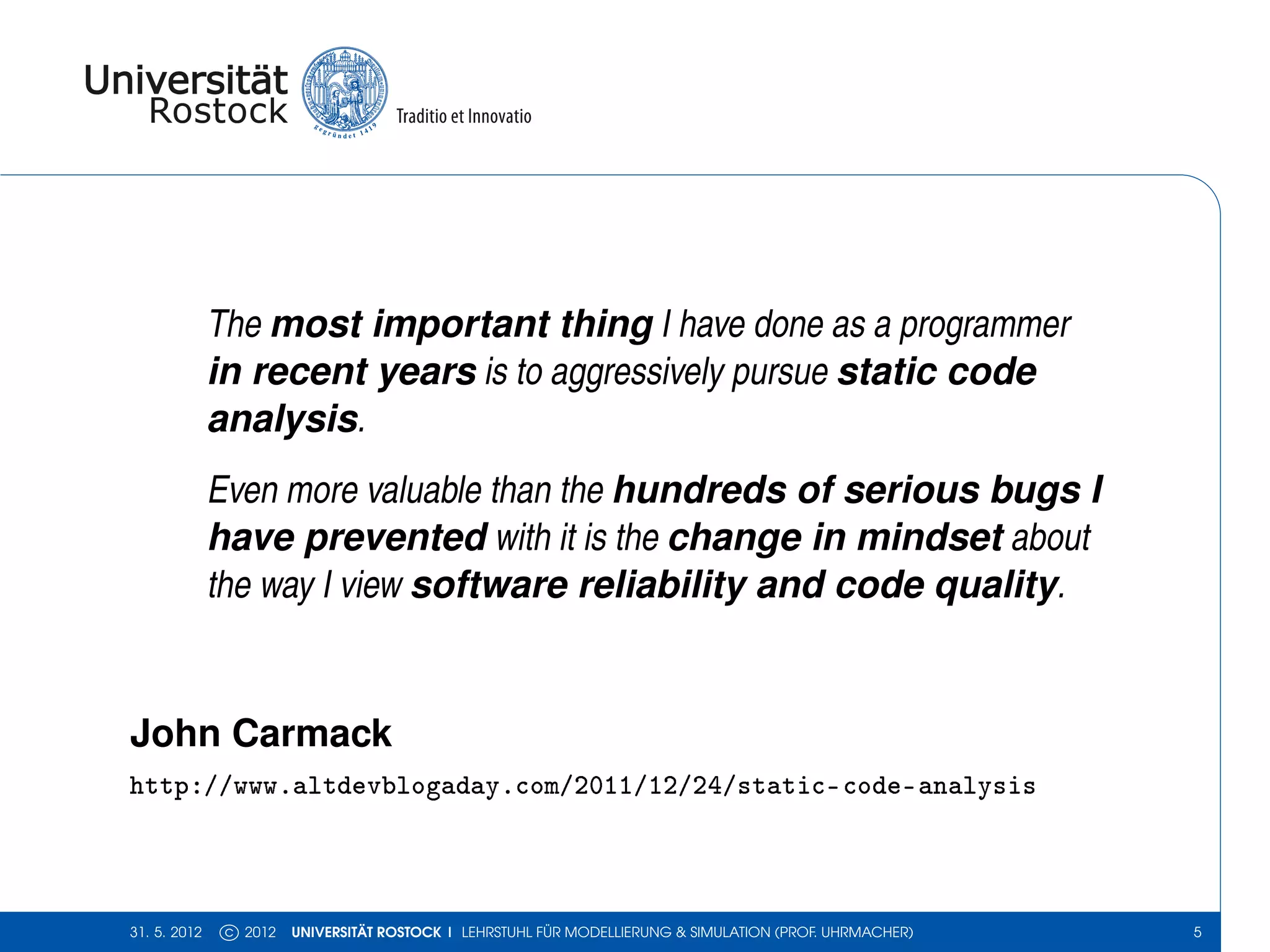 The most important thing I have done as a programmer
              in recent years is to aggressively pursue static code
              analysis.
              Even more valuable than the hundreds of serious bugs I
              have prevented with it is the change in mindset about
              the way I view software reliability and code quality.


John Carmack
http://www.altdevblogaday.com/2011/12/24/static-code-analysis



31. 5. 2012    c 2012   UNIVERSITÄT ROSTOCK | LEHRSTUHL FÜR MODELLIERUNG & SIMULATION (PROF. UHRMACHER)   5
 