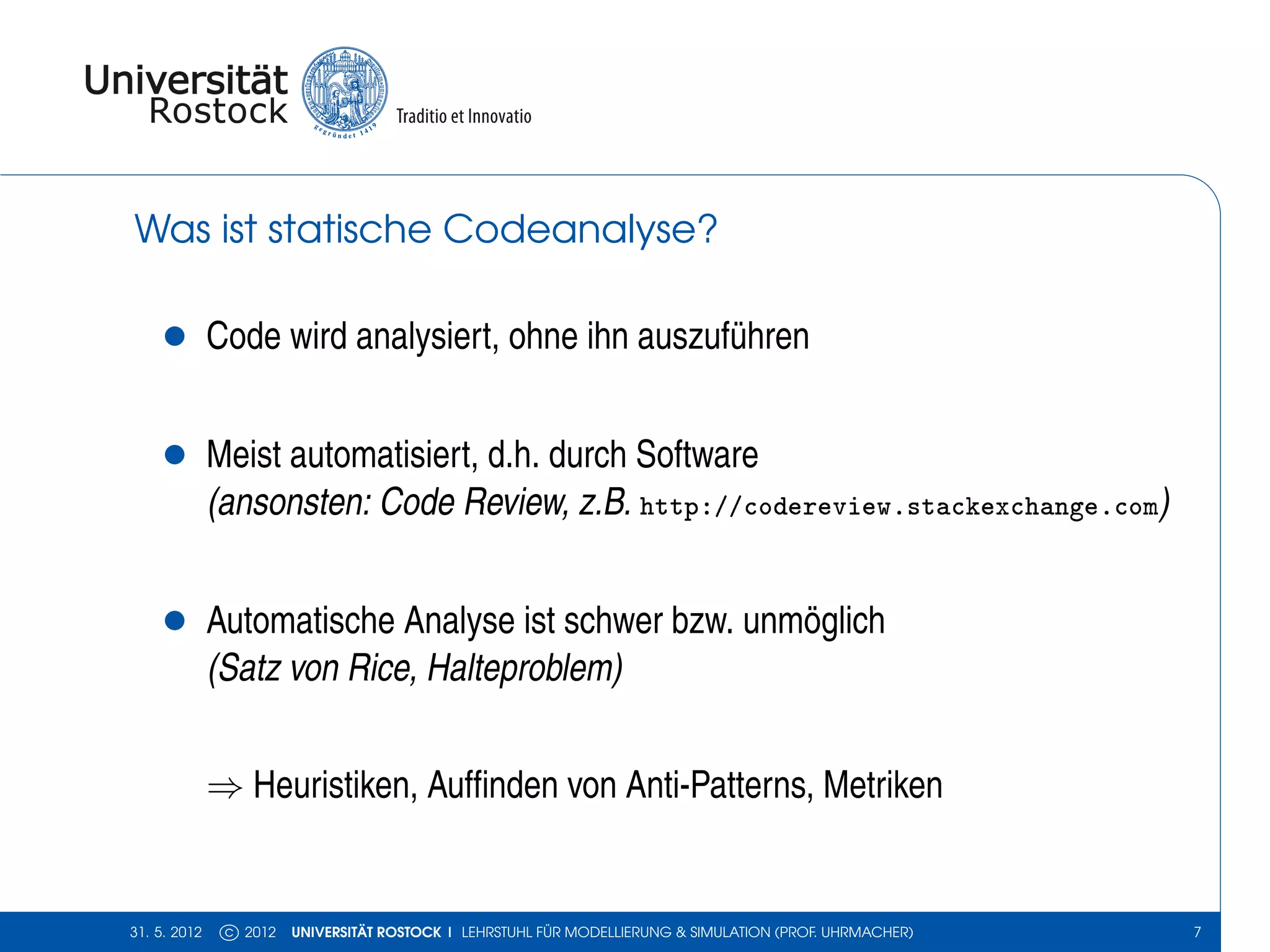 Was ist statische Codeanalyse?

    •         Code wird analysiert, ohne ihn auszuführen


    •         Meist automatisiert, d.h. durch Software
              (ansonsten: Code Review, z.B. http://codereview.stackexchange.com)


    •         Automatische Analyse ist schwer bzw. unmöglich
              (Satz von Rice, Halteproblem)


              ⇒ Heuristiken, Aufﬁnden von Anti-Patterns, Metriken


31. 5. 2012    c 2012   UNIVERSITÄT ROSTOCK | LEHRSTUHL FÜR MODELLIERUNG & SIMULATION (PROF. UHRMACHER)   7
 