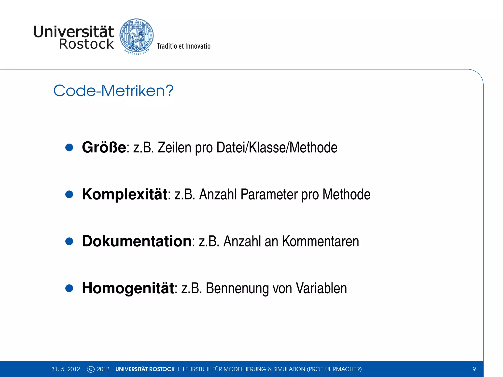 Code-Metriken?


    •         Größe: z.B. Zeilen pro Datei/Klasse/Methode


    •         Komplexität: z.B. Anzahl Parameter pro Methode


    •         Dokumentation: z.B. Anzahl an Kommentaren


    •         Homogenität: z.B. Bennenung von Variablen




31. 5. 2012    c 2012   UNIVERSITÄT ROSTOCK | LEHRSTUHL FÜR MODELLIERUNG & SIMULATION (PROF. UHRMACHER)   9
 