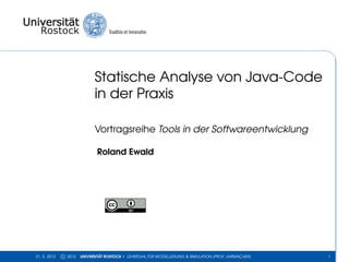 Statische Analyse von Java-Code
                             in der Praxis

                             Vortragsreihe Tools in der Softwareentwicklung

                              Roland Ewald




31. 5. 2012   c 2012   UNIVERSITÄT ROSTOCK | LEHRSTUHL FÜR MODELLIERUNG & SIMULATION (PROF. UHRMACHER)   1
 