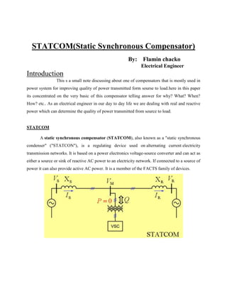 STATCOM(Static Synchronous Compensator)
                                                         By: Flamin chacko
                                                                 Electrical Engineer
Introduction
                This s a small note discussing about one of compensators that is mostly used in
power system for improving quality of power transmitted form sourse to load.here in this paper
its concentrated on the very basic of this compensator telling answer for why? What? When?
How? etc.. As an electrical engineer in our day to day life we are dealing with real and reactive
power which can determine the quality of power transmitted from source to load.


STATCOM

       A static synchronous compensator (STATCOM), also known as a "static synchronous
condenser" ("STATCON"), is a regulating device used on alternating current electricity
transmission networks. It is based on a power electronics voltage-source converter and can act as
either a source or sink of reactive AC power to an electricity network. If connected to a source of
power it can also provide active AC power. It is a member of the FACTS family of devices.
 