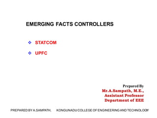 EMERGING FACTS CONTROLLERS
 STATCOM
 UPFC
1PREPARED BY A.SAMPATH, KONGUNADU COLLEGE OF ENGINEERING AND TECHNOLOGY
Prepared By
Mr.A.Sampath, M.E.,
Assistant Professor
Department of EEE
 
