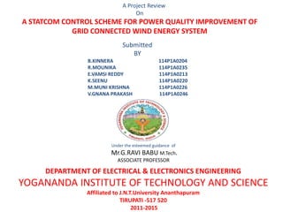 Under the esteemed guidance of
Mr.G.RAVI BABU M.Tech.
ASSOCIATE PROFESSOR
A Project Review
On
A STATCOM CONTROL SCHEME FOR POWER QUALITY IMPROVEMENT OF
GRID CONNECTED WIND ENERGY SYSTEM
B.KINNERA 114P1A0204
R.MOUNIKA 114P1A0235
E.VAMSI REDDY 114P1A0213
K.SEENU 114P1A0220
M.MUNI KRISHNA 114P1A0226
V.GNANA PRAKASH 114P1A0246
DEPARTMENT OF ELECTRICAL & ELECTRONICS ENGINEERING
YOGANANDA INSTITUTE OF TECHNOLOGY AND SCIENCE
Affiliated to J.N.T.University Ananthapuram
TIRUPATI -517 520
2011-2015
Submitted
BY
 