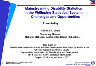 Side Event at the 43rd Session of the UNSC
RAVirola/ 01 March 2012
Republic of the Philippines
NATIONAL STATISTICAL COORDINATION
1
Mainstreaming Disability Statistics
in the Philippine Statistical System:
Challenges and Opportunities
Presented by
Romulo A. Virola
Secretary General
National Statistical Coordination Board, Philippines
Side Event on
Disability Data and Statistics for Inclusive Development: Next Steps for Action at the
National, Regional, and Global Levels
Organized by the Division for Social Policy and Development
43rd Session of the UN Statistical Commission
1:30 p.m.-2:30 p.m., 01 March 2012
 