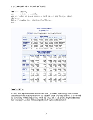 STAT	COMPUTING	FINAL	PROJECT	SECTION	003	
	
	 14	
/*Correlation*/
proc corr data=dataset3;
var duration no_pasg speed_ground speed_air height pitch
distance;
Title Pairwise Correlation Coefficients;
run;
CONCLUSION:
We have now explored the data in accordance with CRISP DM methodology using different
steps and iterations and have understood the variables which have to be modelled to understand
the relationship with landing distance which are- speed_air, speed_ground, height and pitch as
their p values are less than 0.05 making statistically significant relationship.
 