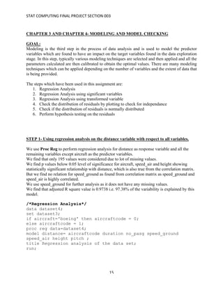 STAT	COMPUTING	FINAL	PROJECT	SECTION	003	
	
	 15	
CHAPTER 3 AND CHAPTER 4- MODELING AND MODEL CHECKING
GOAL:
Modeling is the third step in the process of data analysis and is used to model the predictor
variables which are found to have an impact on the target variables found in the data exploration
stage. In this step, typically various modeling techniques are selected and then applied and all the
parameters calculated are then calibrated to obtain the optimal values. There are many modeling
techniques which can be applied depending on the number of variables and the extent of data that
is being provided.
The steps which have been used in this assignment are:
1. Regression Analysis
2. Regression Analysis using significant variables
3. Regression Analysis using transformed variable
4. Check the distribution of residuals by plotting to check for independance
5. Check if the distribution of residuals is normally distributed
6. Perform hypothesis testing on the residuals
STEP 1- Using regression analysis on the distance variable with respect to all variables.
We use Proc Reg to perform regression analysis for distance as response variable and all the
remaining variables except aircraft as the predictor variables.
We find that only 195 values were considered due to lot of missing values.
We find p values below 0.05 level of significance for aircraft, speed_air and height showing
statistically significant relationship with distance, which is also true from the correlation matrix.
But we find no relation for speed_ground as found from correlation matrix as speed_ground and
speed_air is highly correlated.
We use speed_ground for further analysis as it does not have any missing values.
We find that adjusted R square value is 0.9738 i.e. 97.38% of the variability is explained by this
model.
/*Regression Analysis*/
data dataset4;
set dataset3;
if aircraft='boeing' then aircraftcode = 0;
else aircraftcode = 1;
proc reg data=dataset4;
model distance= aircraftcode duration no_pasg speed_ground
speed_air height pitch ;
title Regression analysis of the data set;
run;
 