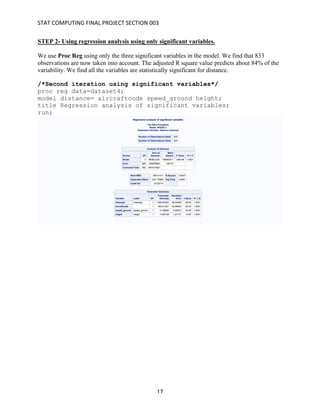 STAT	COMPUTING	FINAL	PROJECT	SECTION	003	
	
	 17	
STEP 2- Using regression analysis using only significant variables.
We use Proc Reg using only the three significant variables in the model. We find that 833
observations are now taken into account. The adjusted R square value predicts about 84% of the
variability. We find all the variables are statistically significant for distance.
/*Second iteration using significant variables*/
proc reg data=dataset4;
model distance= aircraftcode speed_ground height;
title Regression analysis of significant variables;
run;
 