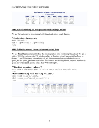 STAT	COMPUTING	FINAL	PROJECT	SECTION	003	
	
	 5	
STEP 4- Concatenating the multiple datasets into a single dataset
We use Set statement to concatenate both the datasets into a single dataset.
/*Combining datasets*/
data dataset;
set flightinfo1 flightinfo2;
run;
STEP 5- Finding missing values and understanding them
We use Proc Means statement to find the missing values after combining the dataset. We get a
total of 950 observations with 150 missing values in duration (which is completely absent in
dataset 2) and 711 missing values in speed_ air. We understand the correlation between
speed_air and speed_ground which would have caused the missing values. There is no value of
speed_air when speed_ground is less than 90 from the plot.
/*Finding missing values*/
proc means data=dataset n nmiss mean median std min max;
run;
/*Understanding the missing values*/
proc plot data=dataset;
plot speed_air*speed_ground='@';
run;
 