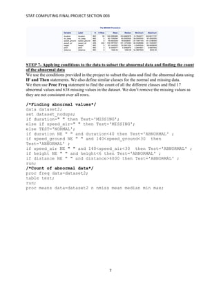 STAT	COMPUTING	FINAL	PROJECT	SECTION	003	
	
	 7	
STEP 7- Applying conditions to the data to subset the abnormal data and finding the count
of the abnormal data
We use the conditions provided in the project to subset the data and find the abnormal data using
IF and Then statements. We also define similar classes for the normal and missing data.
We then use Proc Freq statement to find the count of all the different classes and find 17
abnormal values and 638 missing values in the dataset. We don’t remove the missing values as
they are not consistent over all rows.
/*Finding abnormal values*/
data dataset2;
set dataset_nodups;
if duration=" " then Test='MISSING';
else if speed_air=" " then Test='MISSING';
else TEST='NORMAL';
if duration NE " " and duration<40 then Test='ABNORMAL' ;
if speed_ground NE " " and 140<speed_ground<30 then
Test='ABNORMAL' ;
if speed_air NE " " and 140<speed_air<30 then Test='ABNORMAL' ;
if height NE " " and height<6 then Test='ABNORMAL' ;
if distance NE " " and distance>6000 then Test='ABNORMAL' ;
run;
/*Count of abnormal data*/
proc freq data=dataset2;
table test;
run;
proc means data=dataset2 n nmiss mean median min max;
 