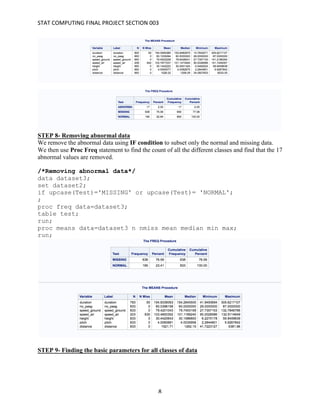 STAT	COMPUTING	FINAL	PROJECT	SECTION	003	
	
	 8	
STEP 8- Removing abnormal data
We remove the abnormal data using IF condition to subset only the normal and missing data.
We then use Proc Freq statement to find the count of all the different classes and find that the 17
abnormal values are removed.
/*Removing abnormal data*/
data dataset3;
set dataset2;
if upcase(Test)='MISSING' or upcase(Test)= 'NORMAL';
;
proc freq data=dataset3;
table test;
run;
proc means data=dataset3 n nmiss mean median min max;
run;
STEP 9- Finding the basic parameters for all classes of data
 