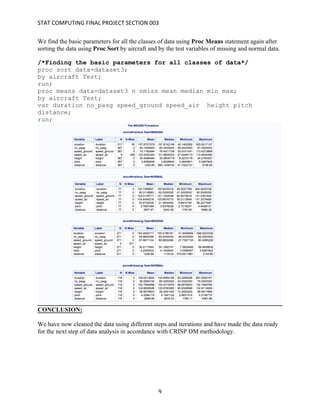 STAT	COMPUTING	FINAL	PROJECT	SECTION	003	
	
	 9	
We find the basic parameters for all the classes of data using Proc Means statement again after
sorting the data using Proc Sort by aircraft and by the test variables of missing and normal data.
/*Finding the basic parameters for all classes of data*/
proc sort data=dataset3;
by aircraft Test;
run;
proc means data=dataset3 n nmiss mean median min max;
by aircraft Test;
var duration no_pasg speed_ground speed_air height pitch
distance;
run;
CONCLUSION:
We have now cleaned the data using different steps and iterations and have made the data ready
for the next step of data analysis in accordance with CRISP DM methodology.
 