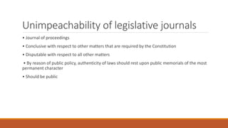 Unimpeachability of legislative journals
• Journal of proceedings
• Conclusive with respect to other matters that are required by the Constitution
• Disputable with respect to all other matters
• By reason of public policy, authenticity of laws should rest upon public memorials of the most
permanent character
• Should be public
 