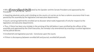Enrolled bill
• Bills passed by congress authenticated by the Speaker and the Senate President and approved by the
President
• Importing absolute verity and is binding on the courts o It carries on its face a solemn assurance that it was
passed by the assembly by the legislative and executive departments.
• Courts cannot go behind the enrolled act to discover what really happened o If only for respect to the
legislative and executive departments
• Thus, if there has been any mistake in the printing of the bill before it was certified by the officer of the
assembly and approved by the Chief Executive, the remedy is by amendment by enacting a curative legislation
not by judicial decree.
• Enrolled bill and legislative journals - Conclusive upon the courts
• If there is discrepancy between enrolled bill and journal, enrolled bill prevails
 