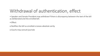 Withdrawal of authentication, effect
• Speaker and Senate President may withdraw if there is discrepancy between the text of the bill
as deliberated and the enrolled bill.
• Effect:
o Nullifies the bill as enrolled o Losses absolute verity
o Courts may consult journals
 