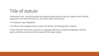 Title of statute
• Mandatory law - Every bill passed by Congress shall embrace only one subject which shall be
expressed in the title thereof (Art 6, Sec 26 (1) 1987 Constitution)
• 2 limitations upon legislation
o To refrain from conglomeration, under one statute, of heterogeneous subjects
o Title of the bill should be couched in a language sufficient to notify the legislators and the
public and those concerned of the import of the single subject
 