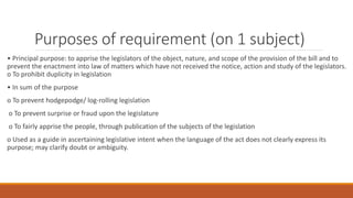 Purposes of requirement (on 1 subject)
• Principal purpose: to apprise the legislators of the object, nature, and scope of the provision of the bill and to
prevent the enactment into law of matters which have not received the notice, action and study of the legislators.
o To prohibit duplicity in legislation
• In sum of the purpose
o To prevent hodgepodge/ log-rolling legislation
o To prevent surprise or fraud upon the legislature
o To fairly apprise the people, through publication of the subjects of the legislation
o Used as a guide in ascertaining legislative intent when the language of the act does not clearly express its
purpose; may clarify doubt or ambiguity.
 