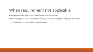 When requirement not applicable
• Apply only to bills which may thereafter be enacted into law
• Does not apply to laws in force and existing at the time the 1935 Constitution took effect.
• No application to municipal or city ordinances
 