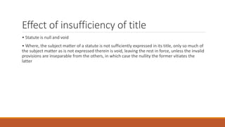 Effect of insufficiency of title
• Statute is null and void
• Where, the subject matter of a statute is not sufficiently expressed in its title, only so much of
the subject matter as is not expressed therein is void, leaving the rest in force, unless the invalid
provisions are inseparable from the others, in which case the nullity the former vitiates the
latter
 