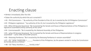 Enacting clause
• Written immediately after the title
• States the authority by which the act is enacted
• #1 - Phil Commission – “ By authority of the President of the US, be it enacted by the US Philippine Commission”
• #2 - Philippine Legislature- “ by authority of the US, be it enacted by the Philippine Legislature”
• #3 - When #2 became bicameral: “Be it enacted by the Senate and House of Representatives of the Philippines in
legislature assembled and by authority of the same”
• #4 - Commonwealth- “Be it enacted by the National Assembly of the Philippines
• #5 – when #4 became bicameral: “be it enacted by the Senate and House of Representatives in congress
assembled” – same 1946-1972/1987-present.
• #6 – Batasang Pambansa: “Be it enacted by the Batasang Pambansa in session assembled”
• #7 – PD “ NOW THEREFORE, I ______ President of the Philippines, by the powers vested in me by the Constitution
do hereby decree as follows”
• #8 – EO “Now, therefore, I, ____ hereby order”
 