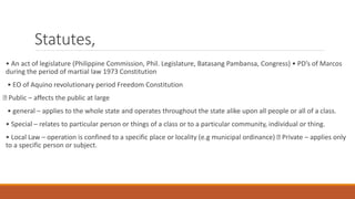 Statutes,
• An act of legislature (Philippine Commission, Phil. Legislature, Batasang Pambansa, Congress) • PD’s of Marcos
during the period of martial law 1973 Constitution
• EO of Aquino revolutionary period Freedom Constitution
Public – affects the public at large
• general – applies to the whole state and operates throughout the state alike upon all people or all of a class.
• Special – relates to particular person or things of a class or to a particular community, individual or thing.
• Local Law – operation is confined to a specific place or locality (e.g municipal ordinance) Private – applies only
to a specific person or subject.
 