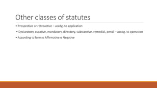 Other classes of statutes
• Prospective or retroactive – accdg. to application
• Declaratory, curative, mandatory, directory, substantive, remedial, penal – accdg. to operation
• According to form o Affirmative o Negative
 