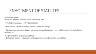 ENACTMENT OF STATUTES
Legislative power,
Generally • Power to make, alter and repeal laws
• Vested in congress – 1987 Constitution
• President – 1973 & Freedom (PD and EO respectively)
• Sangguniang barangay, bayan, panglungsod, panlalawigan – only within respective jurisdiction –
ordinances
• Administrative or executive officer
• Delegated power • Issue rules and regulations to implement a specific law
 