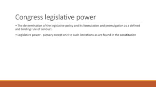 Congress legislative power
• The determination of the legislative policy and its formulation and promulgation as a defined
and binding rule of conduct.
• Legislative power - plenary except only to such limitations as are found in the constitution
 