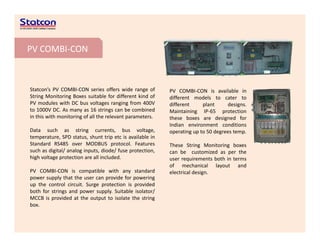 PV COMBI‐CON
Statcon’s PV COMBI‐CON series offers wide range of
String Monitoring Boxes suitable for different kind of
PV modules with DC bus voltages ranging from 400V
b b d
PV COMBI‐CON is available in
different models to cater to
different plant designs.
to 1000V DC. As many as 16 strings can be combined
in this with monitoring of all the relevant parameters.
Data such as string currents, bus voltage,
temperature, SPD status, shunt trip etc is available in
Maintaining IP‐65 protection
these boxes are designed for
Indian environment conditions
operating up to 50 degrees temp.
p , , p
Standard RS485 over MODBUS protocol. Features
such as digital/ analog inputs, diode/ fuse protection,
high voltage protection are all included.
PV COMBI CON is compatible with any standard
These String Monitoring boxes
can be customized as per the
user requirements both in terms
of mechanical layout and
PV COMBI‐CON is compatible with any standard
power supply that the user can provide for powering
up the control circuit. Surge protection is provided
both for strings and power supply. Suitable isolator/
MCCB is provided at the output to isolate the string
electrical design.
box.
 