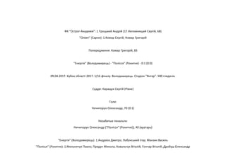 ФК "Острог-Академія": 1.Троцький Андрій (17.Непомнящий Сергій, 68)
"Олімп" (Сарни): 1.Комар Сергій; Комар Григорій
Попередження: Комар Григорій, 83
"Енергія" (Володимирець) - "Полісся" (Рокитне) - 0:1 (0:0)
09.04.2017. Кубок області 2017. 1/16 фіналу. Володимирець. Стадіон "Янтар". 500 глядачів.
Суддя: Каращук Сергій (Рівне)
Голи:
Ничипорук Олександр, 70 (0:1)
Незабитые пенальти:
Ничипорук Олександр ("Полісся" (Рокитне)), 40 (вратарь)
"Енергія" (Володимирець): 1.Андреєв Дмитро; Лобунський Ігор; Манзик Василь
"Полісся" (Рокитне): 1.Мельничук Павло; Прядун Микола; Ковальчук Віталій; Гончар Віталій; Дробуш Олександр
 