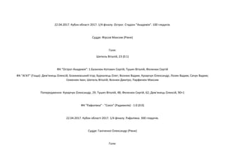 22.04.2017. Кубок області 2017. 1/4 фіналу. Острог. Стадіон "Академія". 100 глядачів.
Суддя: Фірсов Максим (Рівне)
Голи:
Шепель Віталій, 23 (0:1)
ФК "Острог-Академія": 1.Базилюк-Котович Сергій; Тушич Віталій; Феленюк Сергій
ФК "АГАТ" (Гоща): Дем'янець Олексій; Блажиєвський Ігор; Буркалець Олег; Вознюк Вадим; Кухарчук Олександр; Лозян Вадим; Сачук Вадим;
Семенюк Іван; Шепель Віталій; Вознюк Дмитро; Парфенюк Максим
Попередження: Кухарчук Олександр, 29; Тушич Віталій, 48; Феленюк Сергій, 62; Дем'янець Олексій, 90+1
ФК "Рафалівка" - "Сокіл" (Радивилів) - 1:0 (0:0)
22.04.2017. Кубок області 2017. 1/4 фіналу. Рафалівка. 300 глядачів.
Суддя: Ганіченко Олександр (Рівне)
Голи:
 