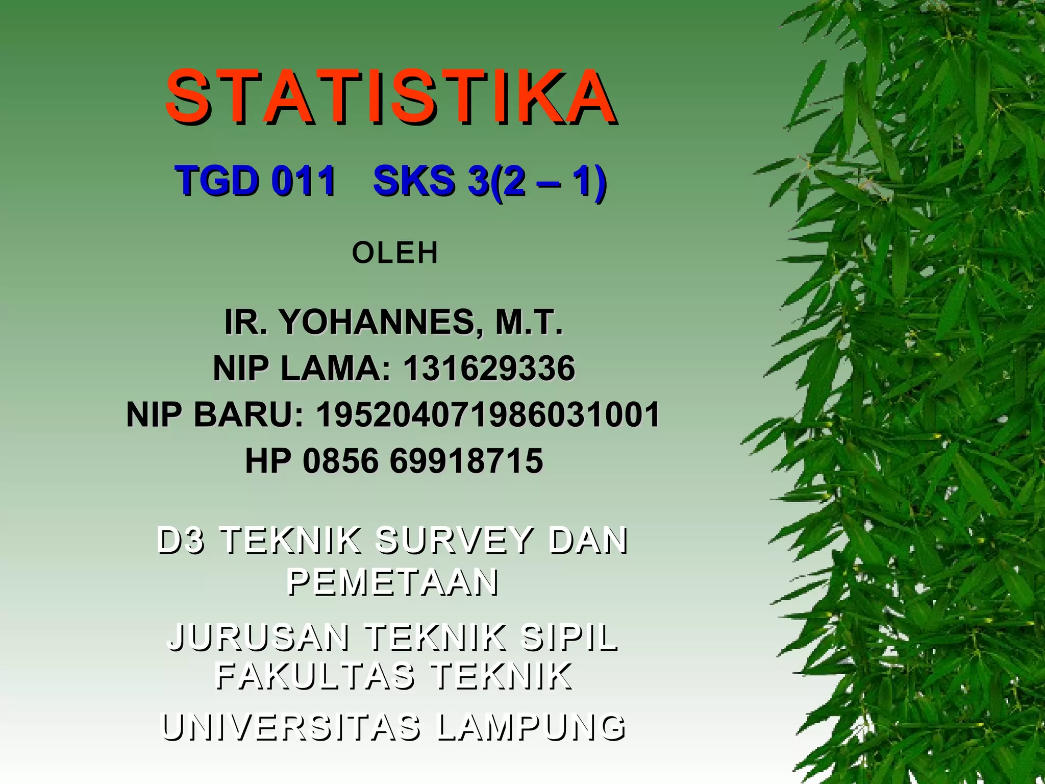 STATISTIKA
  TGD 011 SKS 3(2 – 1)
           OLEH

     IR. YOHANNES, M.T.
     NIP LAMA: 131629336
NIP BARU: 195204071986031001
       HP 0856 69918715

 D3 TEKNIK SURVEY DAN
       PEMETAAN
 JURUSAN TEKNIK SIPIL
   FAKULTAS TEKNIK
 UNIVERSITAS LAMPUNG
 