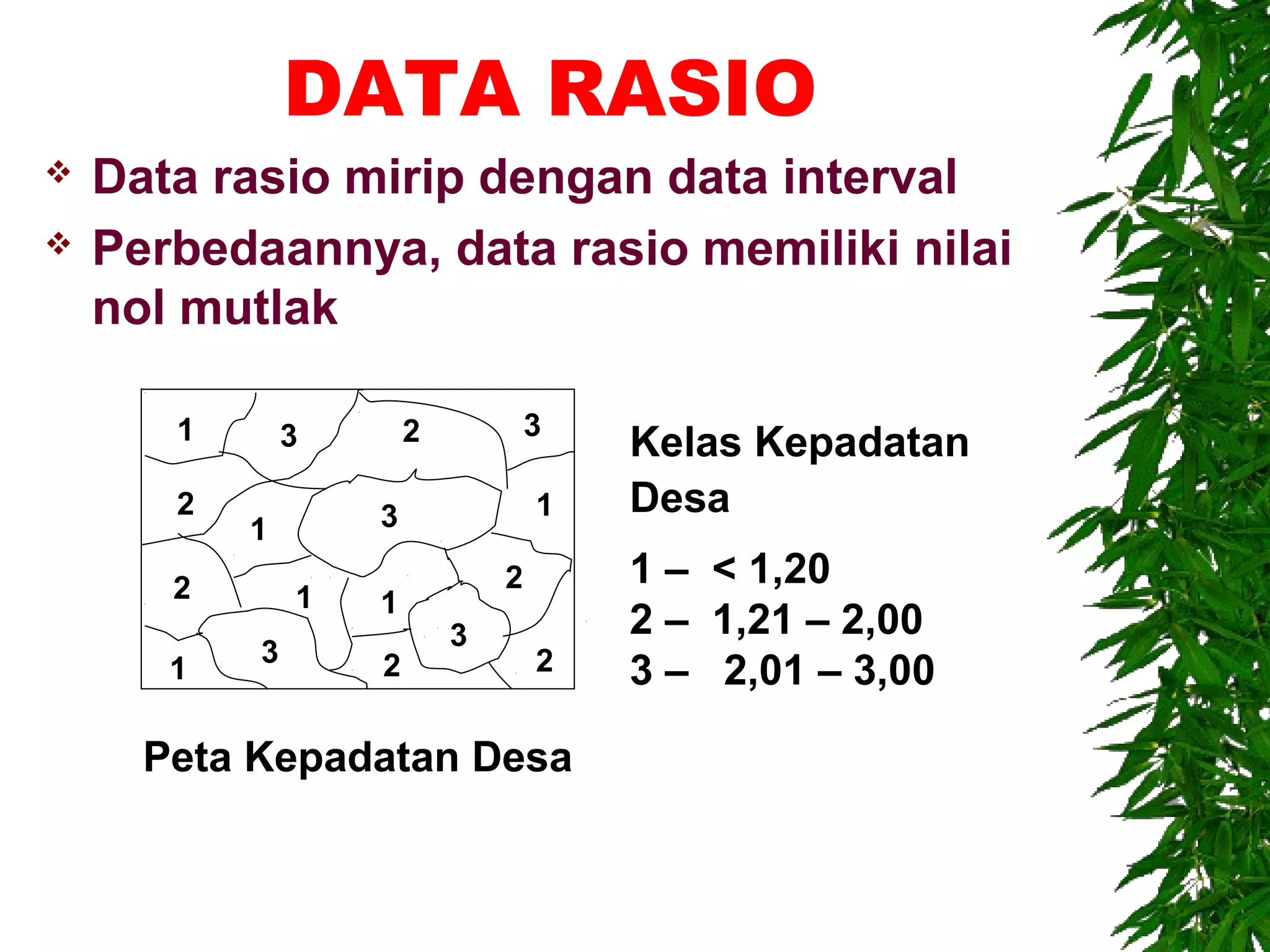 DATA RASIO
   Data rasio mirip dengan data interval
   Perbedaannya, data rasio memiliki nilai
    nol mutlak

       1       3       2           3
                                       Kelas Kepadatan
       2           3               1   Desa
           1
       2                       2       1 – < 1,20
               1   1
                           3           2 – 1,21 – 2,00
           3                       2
       1           2                   3 – 2,01 – 3,00

      Peta Kepadatan Desa
 