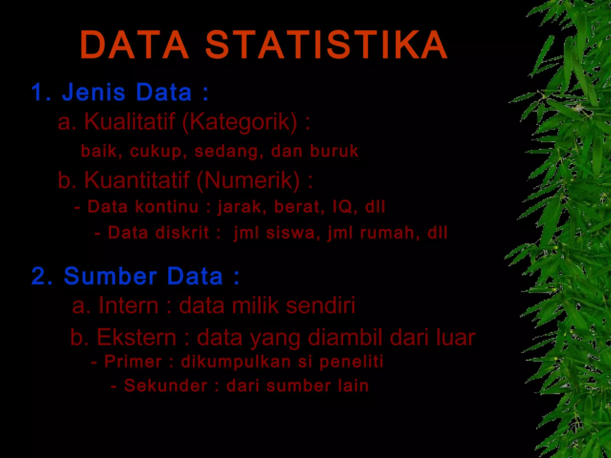 DATA STATISTIKA
1. Jenis Data :
   a. Kualitatif (Kategorik) :
     baik, cukup, sedang, dan buruk
  b. Kuantitatif (Numerik) :
    - Data kontinu : jarak, berat, IQ, dll
      - Data diskrit : jml siswa, jml rumah, dll

2. Sumber Data :
   a. Intern : data milik sendiri
   b. Ekstern : data yang diambil dari luar
      - Primer : dikumpulkan si peneliti
         - Sekunder : dari sumber lain
 